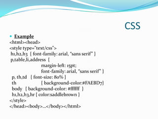 CSS
 Example
<html><head>
<style type="text/css">
h1,h2,h3 { font-family: arial, “sans serif” }
p,table,li,address {
                margin-left: 15pt;
                font-family: arial, “sans serif” }
 p, th,td { font-size: 80% }
 th             { background-color:#FAEBD7}
 body { background-color: #ffffff }
 h1,h2,h3,hr { color:saddlebrown }
</style>
</head><body>…</body></html>
 