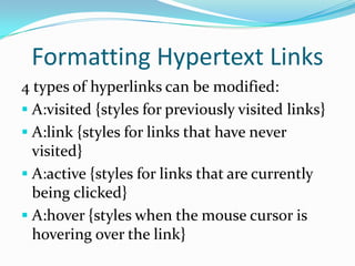 Formatting Hypertext Links
4 types of hyperlinks can be modified:
 A:visited {styles for previously visited links}
 A:link {styles for links that have never
  visited}
 A:active {styles for links that are currently
  being clicked}
 A:hover {styles when the mouse cursor is
  hovering over the link}
 