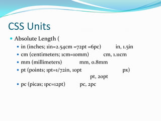 CSS Units
 Absolute Length (
    in (inches; 1in=2.54cm =72pt =6pc)          in, 1.5in
    cm (centimeters; 1cm=10mm)            cm, 1.11cm
    mm (millimeters)           mm, 0.8mm
    pt (points; 1pt=1/72in, 10pt                    px)
                                     pt, 20pt
    pc (picas; 1pc=12pt)       pc, 2pc
 