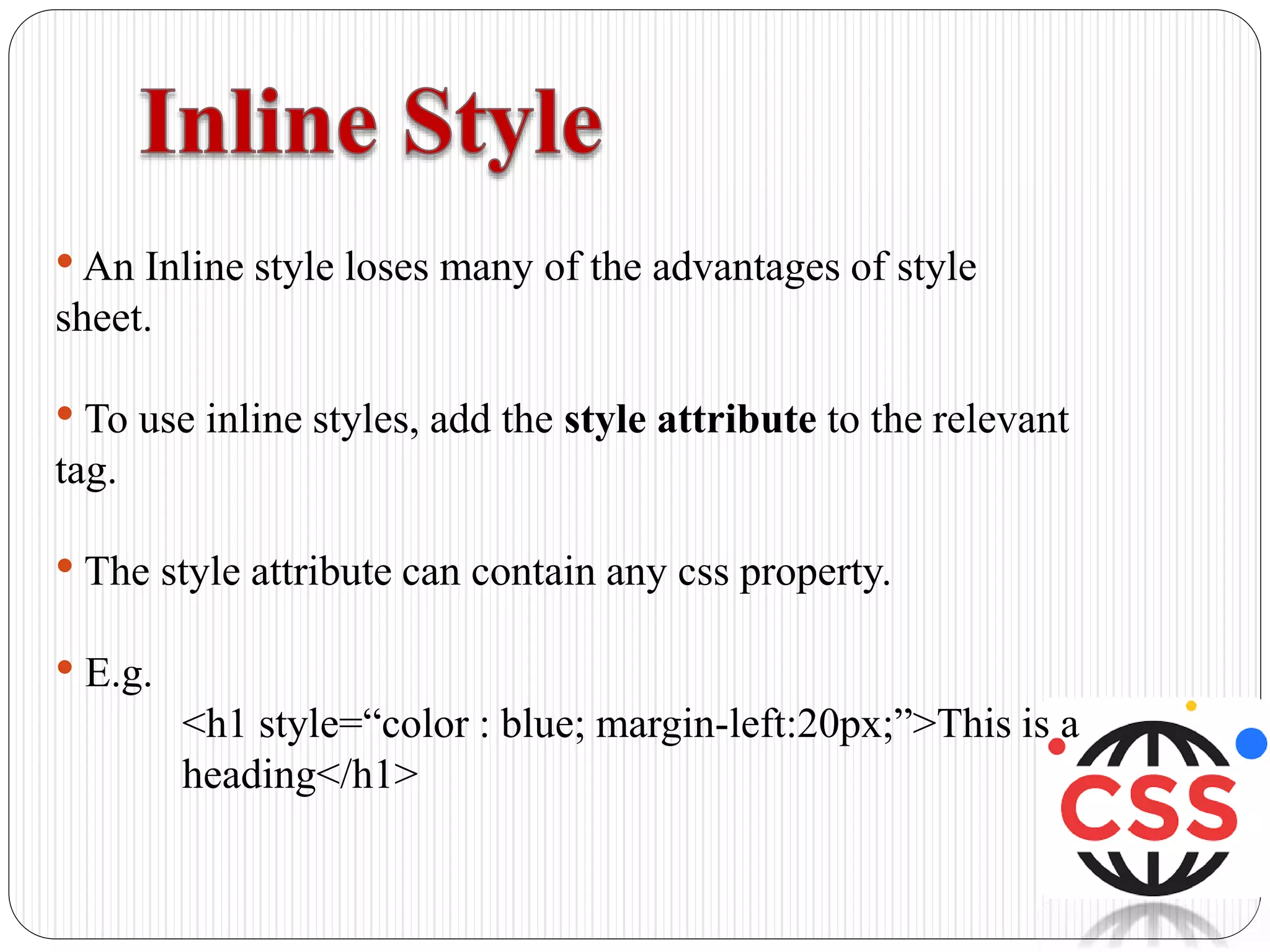 •An Inline style loses many of the advantages of style
sheet.
• To use inline styles, add the style attribute to the relevant
tag.
• The style attribute can contain any css property.
• E.g.
<h1 style=“color : blue; margin-left:20px;”>This is a
heading</h1>
 