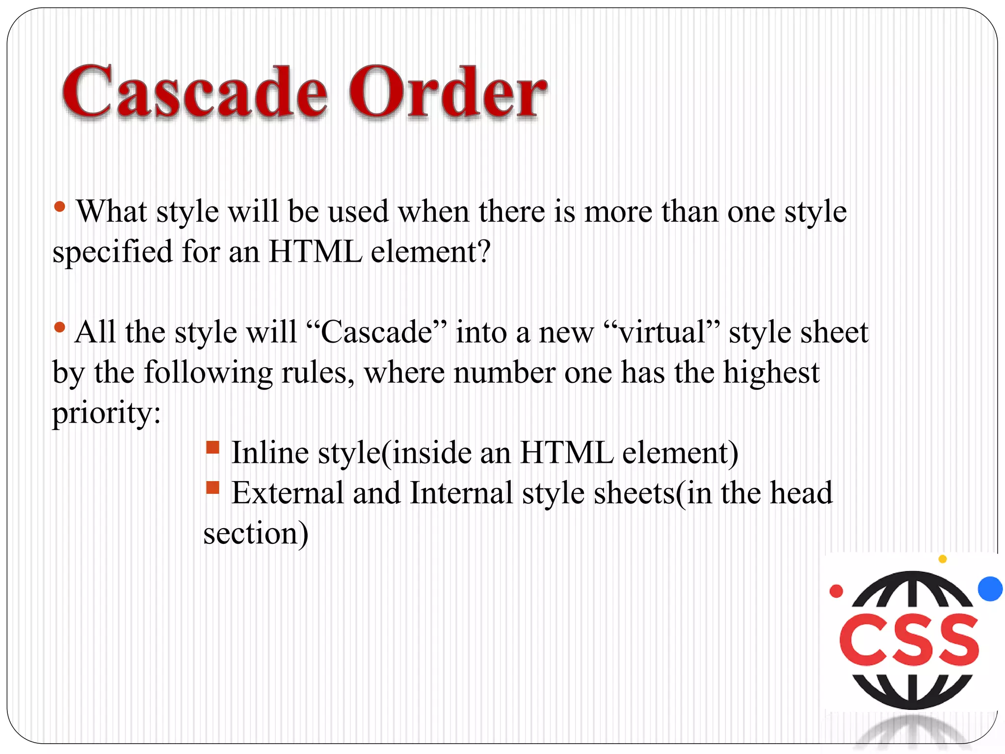 • What style will be used when there is more than one style
specified for an HTML element?
•All the style will “Cascade” into a new “virtual” style sheet
by the following rules, where number one has the highest
priority:
 Inline style(inside an HTML element)
 External and Internal style sheets(in the head
section)
 