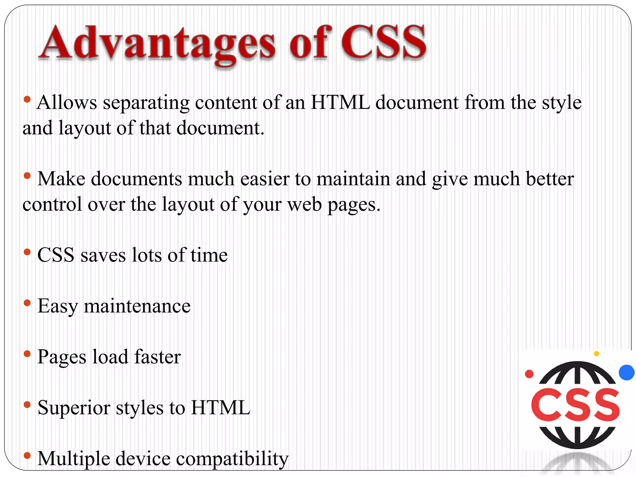 •Allows separating content of an HTML document from the style
and layout of that document.
• Make documents much easier to maintain and give much better
control over the layout of your web pages.
• CSS saves lots of time
• Easy maintenance
• Pages load faster
• Superior styles to HTML
• Multiple device compatibility
 