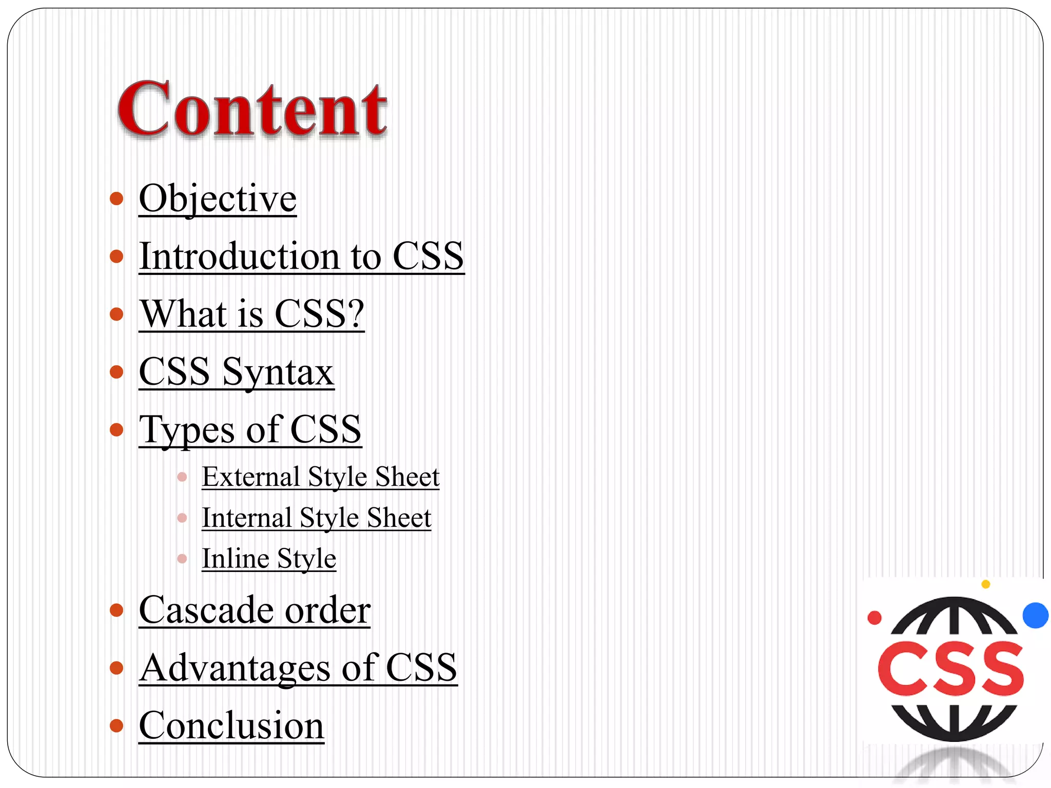  Objective
 Introduction to CSS
 What is CSS?
 CSS Syntax
 Types of CSS
 External Style Sheet
 Internal Style Sheet
 Inline Style
 Cascade order
 Advantages of CSS
 Conclusion
 