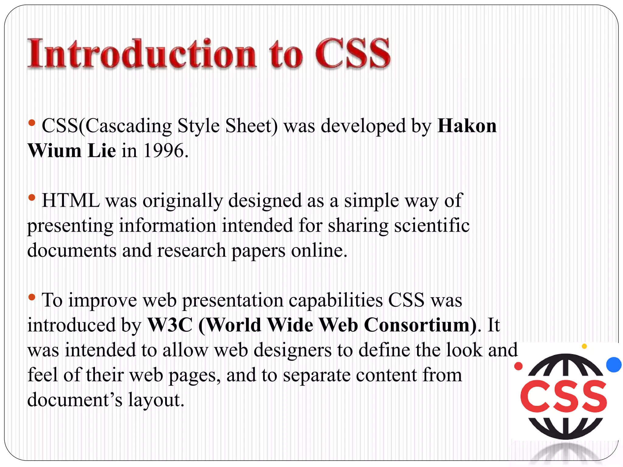 • CSS(Cascading Style Sheet) was developed by Hakon
Wium Lie in 1996.
• HTML was originally designed as a simple way of
presenting information intended for sharing scientific
documents and research papers online.
• To improve web presentation capabilities CSS was
introduced by W3C (World Wide Web Consortium). It
was intended to allow web designers to define the look and
feel of their web pages, and to separate content from
document’s layout.
 