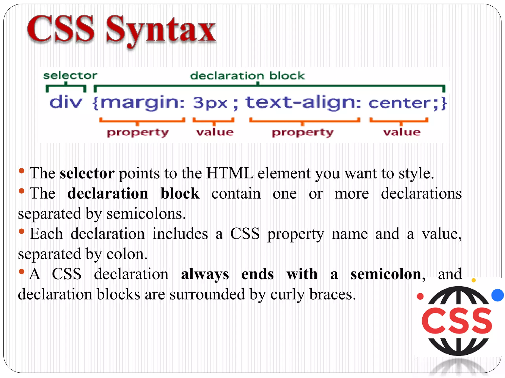 • The selector points to the HTML element you want to style.
• The declaration block contain one or more declarations
separated by semicolons.
• Each declaration includes a CSS property name and a value,
separated by colon.
•A CSS declaration always ends with a semicolon, and
declaration blocks are surrounded by curly braces.
 