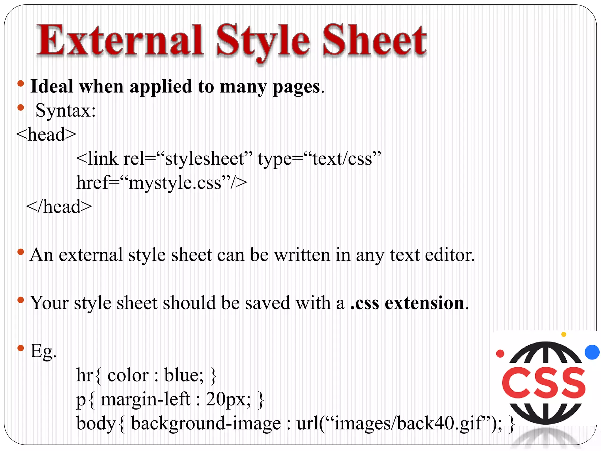 • Ideal when applied to many pages.
• Syntax:
<head>
<link rel=“stylesheet” type=“text/css”
href=“mystyle.css”/>
</head>
•An external style sheet can be written in any text editor.
• Your style sheet should be saved with a .css extension.
• Eg.
hr{ color : blue; }
p{ margin-left : 20px; }
body{ background-image : url(“images/back40.gif”); }
 