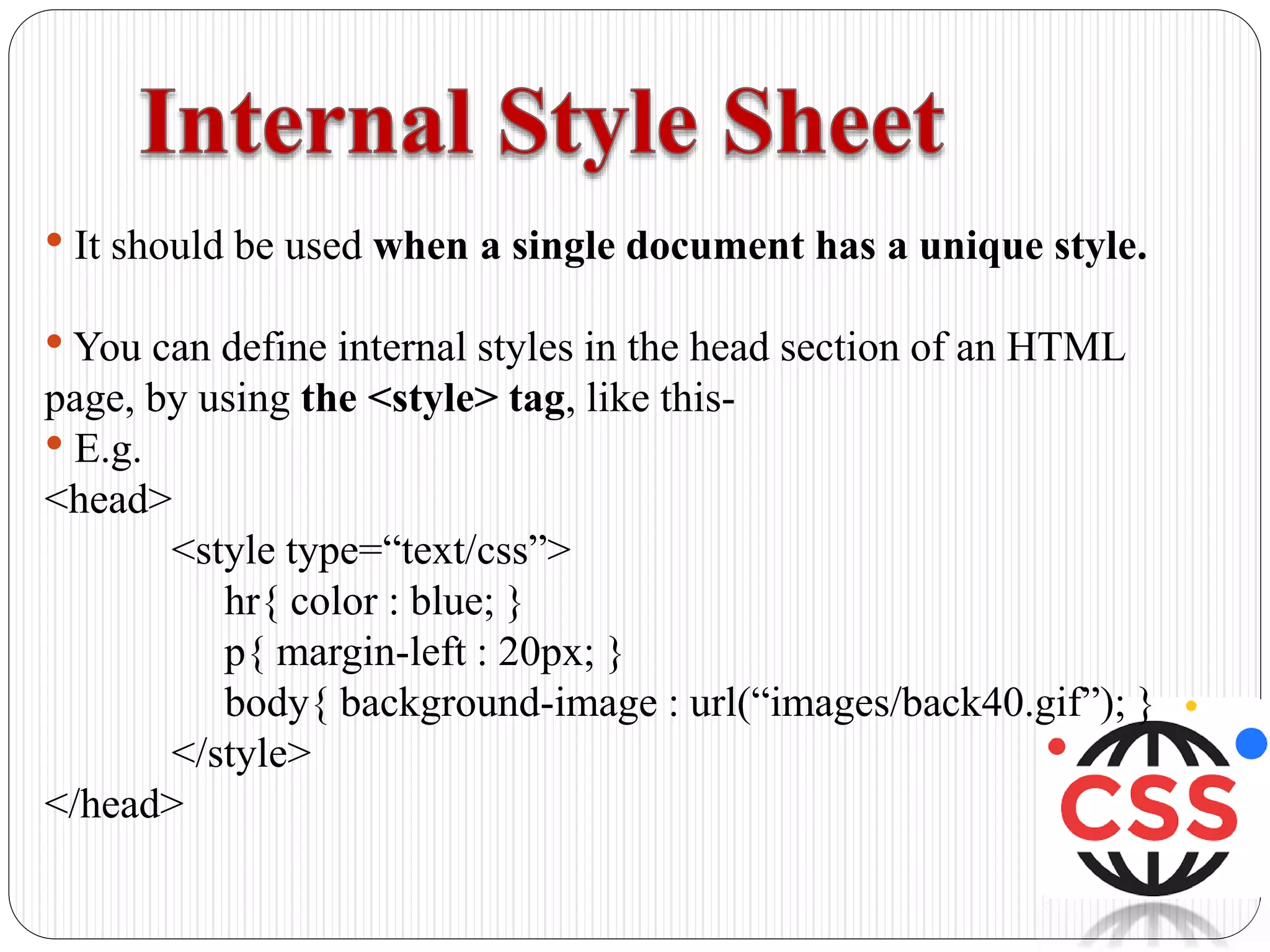 • It should be used when a single document has a unique style.
• You can define internal styles in the head section of an HTML
page, by using the <style> tag, like this-
• E.g.
<head>
<style type=“text/css”>
hr{ color : blue; }
p{ margin-left : 20px; }
body{ background-image : url(“images/back40.gif”); }
</style>
</head>
 