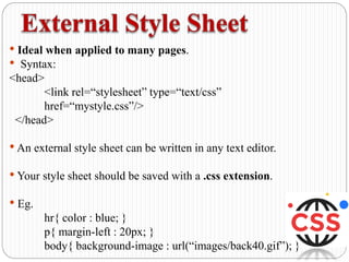 • Ideal when applied to many pages.
• Syntax:
<head>
<link rel=“stylesheet” type=“text/css”
href=“mystyle.css”/>
</head>
•An external style sheet can be written in any text editor.
• Your style sheet should be saved with a .css extension.
• Eg.
hr{ color : blue; }
p{ margin-left : 20px; }
body{ background-image : url(“images/back40.gif”); }
 