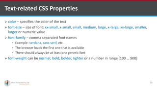 Text-related CSS Properties
 color – specifies the color of the text
 font-size – size of font: xx-small, x-small, small, medium, large, x-large, xx-large, smaller,
larger or numeric value
 font-family – comma separated font names
• Example: verdana, sans-serif, etc.
• The browser loads the first one that is available
• There should always be at least one generic font
 font-weight can be normal, bold, bolder, lighter or a number in range [100 … 900]
15
http://www.ifourtechnolab.com/ C# Software Development Companies India
 