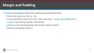 Margin and Padding
 margin and padding define the spacing around the element
• Numerical value, e.g. 10px or -5px
• Can be defined for each of the four sides separately - margin-top, padding-left, …
• margin is the spacing outside of the border
• padding is the spacing between the border and the content
• What are collapsing margins?
21
http://www.ifourtechnolab.com/ C# Software Development Companies India
 
