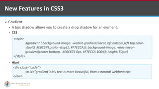  Gradient
 A box shadow allows you to create a drop shadow for an element.
 CSS
 Html
New Features in CSS3
<style>
#gradient { background-image: -webkit-gradient(linear,left bottom,left top,color-
stop(0, #E6C674),color-stop(1, #F7ECCA)); background-image: -moz-linear-
gradient(center bottom , #E6C674 0pt, #F7ECCA 100%); height: 50px;}
</style>
<div class="code">
<p id="gradient">My text is more beautiful, than a normal webfont</p>
</div>
http://www.ifourtechnolab.com/ C# Software Development Companies India
 