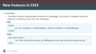  Transform
 Transform enables rotating Web elements on a webpage. As of now, if a designer wants to
rotate of an element, he or she uses JavaScript.
 CSS
 Html
New Features in CSS3
<style>
p{ -moz-transform: rotate(180deg); -webkit-transform: rotate(180deg);}
</style>
<div class="code">
<p>I can rotate this element, by 180degree using -moz-transform property</p>
</div>
http://www.ifourtechnolab.com/ C# Software Development Companies India
 