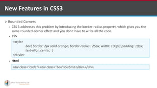  Rounded Corners
 CSS 3 addresses this problem by introducing the border-radius property, which gives you the
same rounded-corner effect and you don't have to write all the code.
 CSS
 Html
New Features in CSS3
<style>
.box{ border: 2px solid orange; border-radius : 25px; width: 100px; padding: 10px;
text-align:center; }
</style>
<div class="code"><div class="box">Submit</div></div>
http://www.ifourtechnolab.com/ C# Software Development Companies India
 