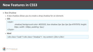  Box Shadow
 A box shadow allows you to create a drop shadow for an element.
 CSS
 Html
New Features in CSS3
<style>
.shadow{ background-color: #EEEEEE; box-shadow:3px 3px 3px 2px #797979; height:
50px; width: 100px; padding: 5px;}
</style>
<div class="code"><div class="shadow"> my content </div></div>
http://www.ifourtechnolab.com/ C# Software Development Companies India
 