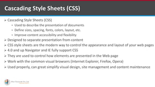 Cascading Style Sheets (CSS)
 Cascading Style Sheets (CSS)
• Used to describe the presentation of documents
• Define sizes, spacing, fonts, colors, layout, etc.
• Improve content accessibility and flexibility
 Designed to separate presentation from content
 CSS style sheets are the modern way to control the appearance and layout of your web pages
 4.0 and up Navigator and IE fully support CSS
 They are used to control how elements are presented in the Web page
 Work with the common visual browsers (Internet Explorer, Firefox, Opera)
 Used properly, can great simplify visual design, site management and content maintenance
http://www.ifourtechnolab.com/ C# Software Development Companies India
 