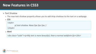  Text Shadow
 The new text-shadow property allows you to add drop shadows to the text on a webpage.
 CSS
 Html
New Features in CSS3
<style>
p{ text-shadow: #aaa 2px 2px 2px; }
</style>
<div class="code"><p>My text is more beautiful, than a normal webfont</p></div>
http://www.ifourtechnolab.com/ C# Software Development Companies India
 