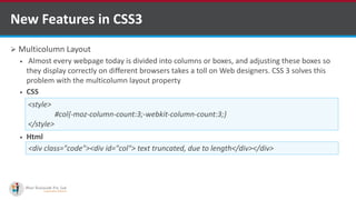  Multicolumn Layout
 Almost every webpage today is divided into columns or boxes, and adjusting these boxes so
they display correctly on different browsers takes a toll on Web designers. CSS 3 solves this
problem with the multicolumn layout property
 CSS
 Html
New Features in CSS3
<div class="code"><div id="col"> text truncated, due to length</div></div>
<style>
#col{-moz-column-count:3;-webkit-column-count:3;}
</style>
http://www.ifourtechnolab.com/ C# Software Development Companies India
 