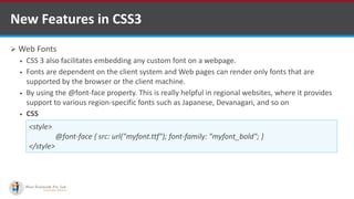  Web Fonts
 CSS 3 also facilitates embedding any custom font on a webpage.
 Fonts are dependent on the client system and Web pages can render only fonts that are
supported by the browser or the client machine.
 By using the @font-face property. This is really helpful in regional websites, where it provides
support to various region-specific fonts such as Japanese, Devanagari, and so on
 CSS
New Features in CSS3
<style>
@font-face { src: url("myfont.ttf"); font-family: "myfont_bold"; }
</style>
http://www.ifourtechnolab.com/ C# Software Development Companies India
 