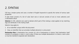 2. SYNTAX
CSS has a simple syntax and uses a number of English keywords to specify the names of various style
properties.
A style sheet consists of a list of rules. Each rule or rule-set consists of one or more selectors, and
a declaration block.
Selector: In CSS, selectors are used to declare which part of the markup a style applies to by matching
tags and attributes in the markup itself.
Selector may apply to:
1. Id: an identifier unique within the document
2. Class: an identifier that can annotate multiple elements in a document
Declaration Box: A declaration box consists of a list of declarations in braces. Each declaration itself
consists of a property, a colon (:), and a value. If there are multiple declarations in a block, a semi-colon
(;) must be inserted to separate each declaration.
 