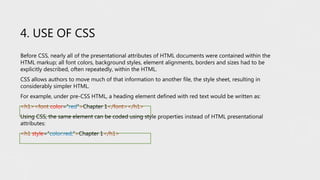 4. USE OF CSS
Before CSS, nearly all of the presentational attributes of HTML documents were contained within the
HTML markup; all font colors, background styles, element alignments, borders and sizes had to be
explicitly described, often repeatedly, within the HTML.
CSS allows authors to move much of that information to another file, the style sheet, resulting in
considerably simpler HTML.
For example, under pre-CSS HTML, a heading element defined with red text would be written as:
<h1><font color=“red”>Chapter 1</font></h1>
Using CSS, the same element can be coded using style properties instead of HTML presentational
attributes:
<h1 style=“color:red;”>Chapter 1</h1>
 