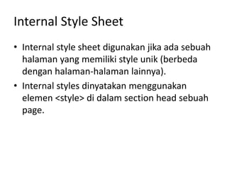 Internal Style Sheet
• Internal style sheet digunakan jika ada sebuah
halaman yang memiliki style unik (berbeda
dengan halaman-halaman lainnya).
• Internal styles dinyatakan menggunakan
elemen <style> di dalam section head sebuah
page.
 