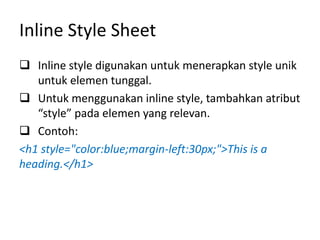 Inline Style Sheet
 Inline style digunakan untuk menerapkan style unik
untuk elemen tunggal.
 Untuk menggunakan inline style, tambahkan atribut
“style” pada elemen yang relevan.
 Contoh:
<h1 style="color:blue;margin-left:30px;">This is a
heading.</h1>
 