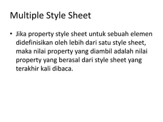 Multiple Style Sheet
• Jika property style sheet untuk sebuah elemen
didefinisikan oleh lebih dari satu style sheet,
maka nilai property yang diambil adalah nilai
property yang berasal dari style sheet yang
terakhir kali dibaca.
 
