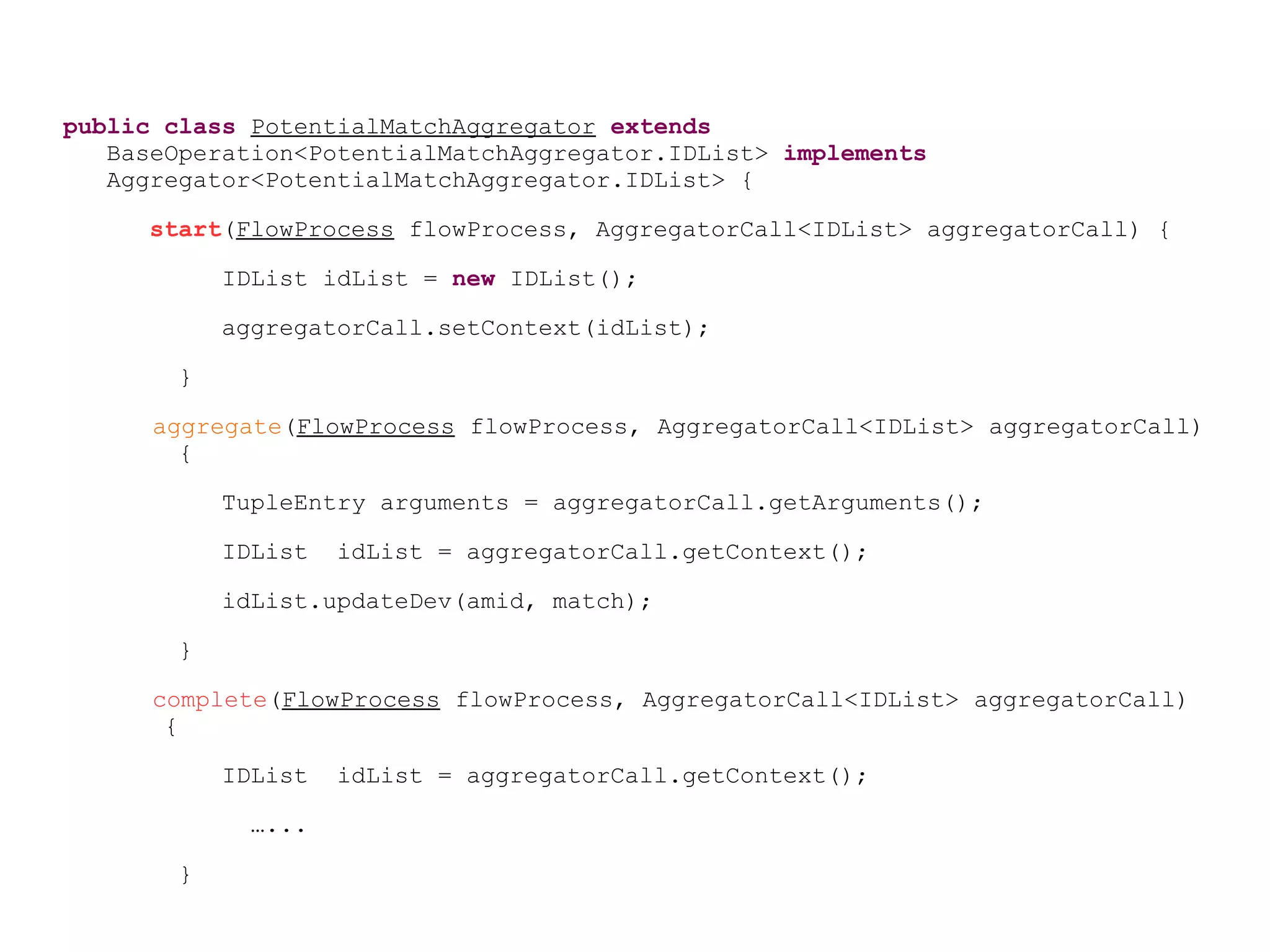 public class PotentialMatchAggregator extends
BaseOperation<PotentialMatchAggregator.IDList> implements
Aggregator<PotentialMatchAggregator.IDList> {
start(FlowProcess flowProcess, AggregatorCall<IDList> aggregatorCall) {
IDList idList = new IDList();
aggregatorCall.setContext(idList);
}
aggregate(FlowProcess flowProcess, AggregatorCall<IDList> aggregatorCall)
{
TupleEntry arguments = aggregatorCall.getArguments();
IDList idList = aggregatorCall.getContext();
idList.updateDev(amid, match);
}
complete(FlowProcess flowProcess, AggregatorCall<IDList> aggregatorCall)
{
IDList idList = aggregatorCall.getContext();
…...
}
 