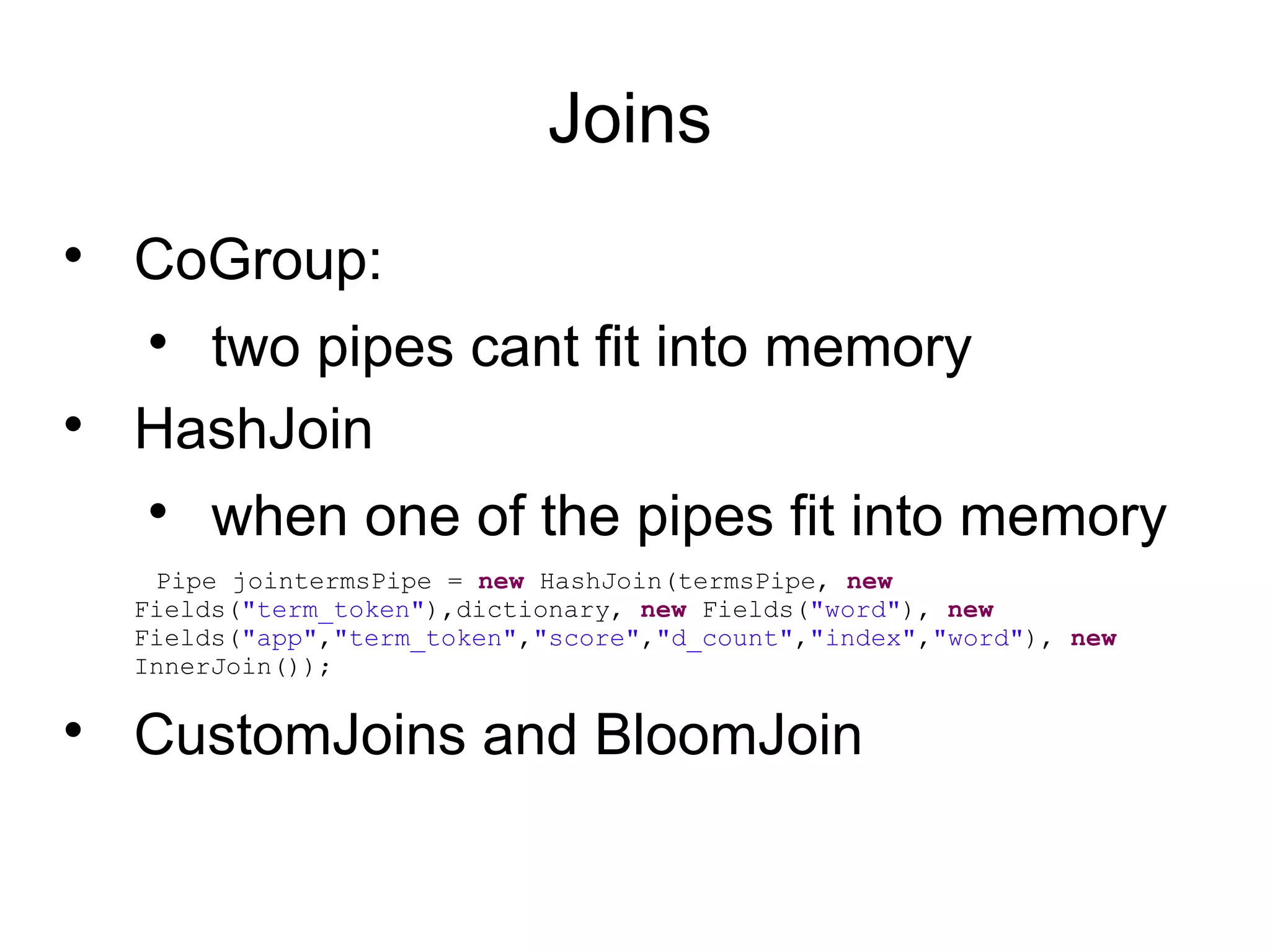 Joins

CoGroup:

two pipes cant fit into memory

HashJoin

when one of the pipes fit into memory
Pipe jointermsPipe = new HashJoin(termsPipe, new
Fields("term_token"),dictionary, new Fields("word"), new
Fields("app","term_token","score","d_count","index","word"), new
InnerJoin());

CustomJoins and BloomJoin
 