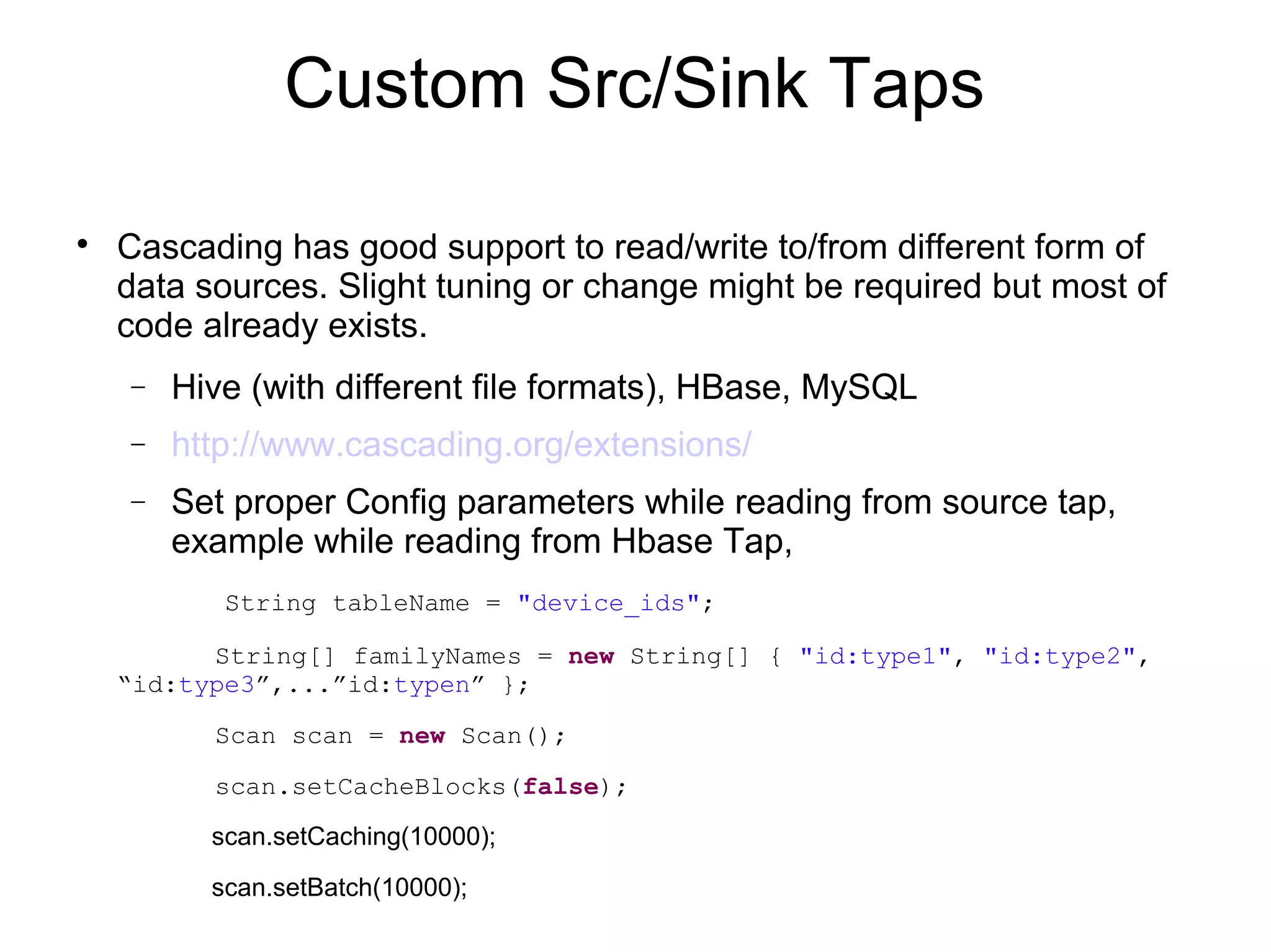 Custom Src/Sink Taps

Cascading has good support to read/write to/from different form of
data sources. Slight tuning or change might be required but most of
code already exists.
− Hive (with different file formats), HBase, MySQL
− http://www.cascading.org/extensions/
− Set proper Config parameters while reading from source tap,
example while reading from Hbase Tap,
String tableName = "device_ids";
String[] familyNames = new String[] { "id:type1", "id:type2",
“id:type3”,...”id:typen” };
Scan scan = new Scan();
scan.setCacheBlocks(false);
scan.setCaching(10000);
scan.setBatch(10000);
 