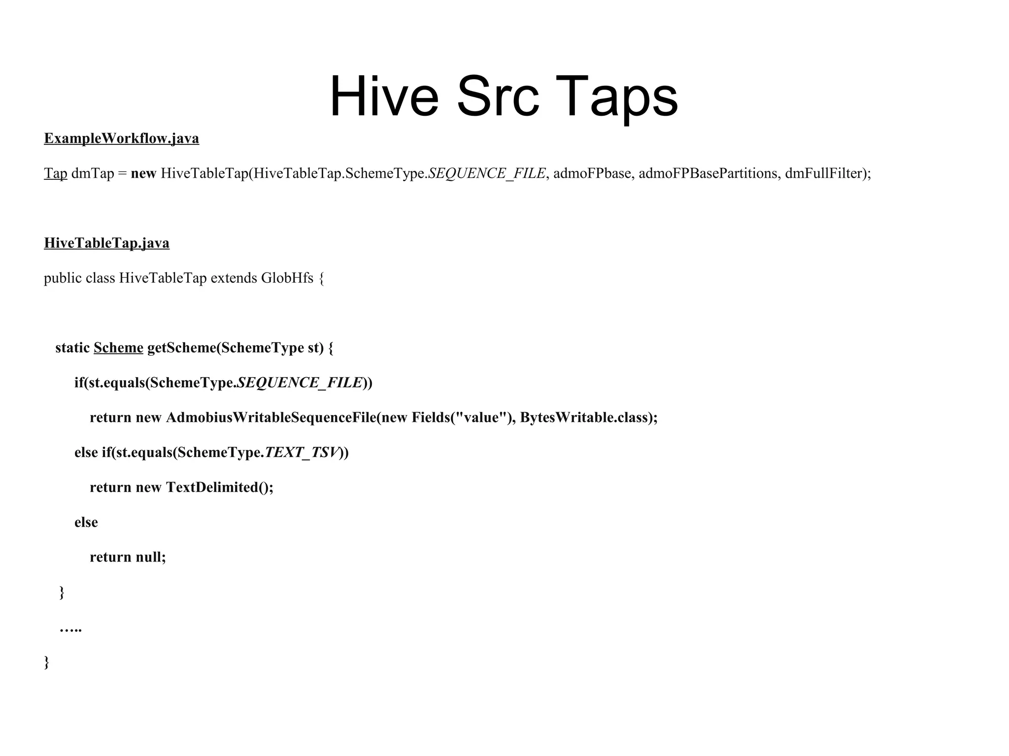 Hive Src TapsExampleWorkflow.java
Tap dmTap = new HiveTableTap(HiveTableTap.SchemeType.SEQUENCE_FILE, admoFPbase, admoFPBasePartitions, dmFullFilter);
HiveTableTap.java
public class HiveTableTap extends GlobHfs {
static Scheme getScheme(SchemeType st) {
if(st.equals(SchemeType.SEQUENCE_FILE))
return new AdmobiusWritableSequenceFile(new Fields("value"), BytesWritable.class);
else if(st.equals(SchemeType.TEXT_TSV))
return new TextDelimited();
else
return null;
}
…..
}
 