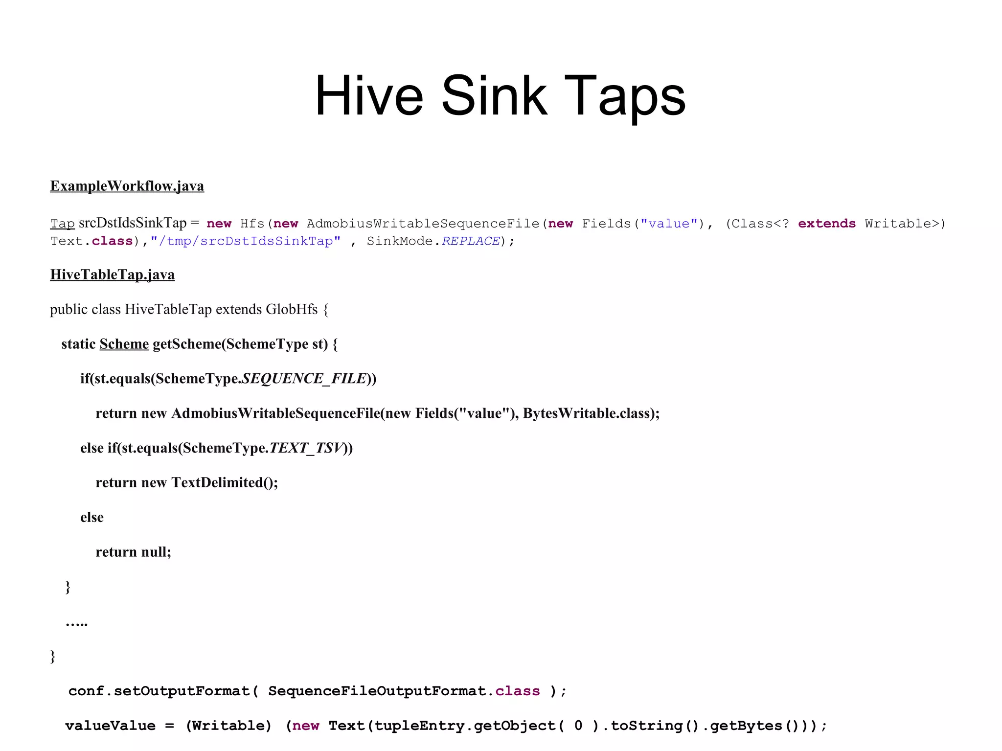 Hive Sink Taps
ExampleWorkflow.java
Tap srcDstIdsSinkTap = new Hfs(new AdmobiusWritableSequenceFile(new Fields("value"), (Class<? extends Writable>)
Text.class),"/tmp/srcDstIdsSinkTap" , SinkMode.REPLACE);
HiveTableTap.java
public class HiveTableTap extends GlobHfs {
static Scheme getScheme(SchemeType st) {
if(st.equals(SchemeType.SEQUENCE_FILE))
return new AdmobiusWritableSequenceFile(new Fields("value"), BytesWritable.class);
else if(st.equals(SchemeType.TEXT_TSV))
return new TextDelimited();
else
return null;
}
…..
}
conf.setOutputFormat( SequenceFileOutputFormat.class );
valueValue = (Writable) (new Text(tupleEntry.getObject( 0 ).toString().getBytes()));
 