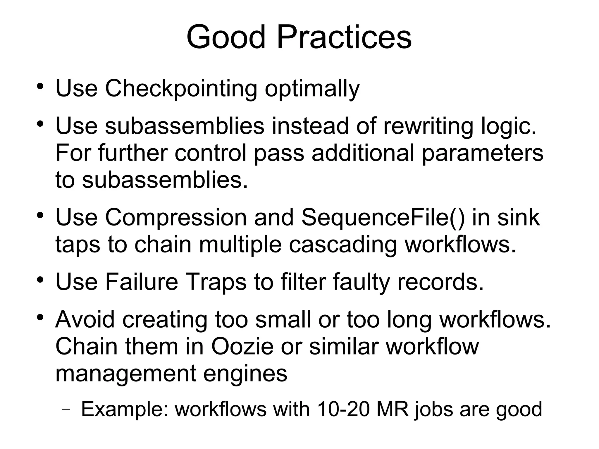 Good Practices

Use Checkpointing optimally

Use subassemblies instead of rewriting logic.
For further control pass additional parameters
to subassemblies.

Use Compression and SequenceFile() in sink
taps to chain multiple cascading workflows.

Use Failure Traps to filter faulty records.

Avoid creating too small or too long workflows.
Chain them in Oozie or similar workflow
management engines
− Example: workflows with 10-20 MR jobs are good
 