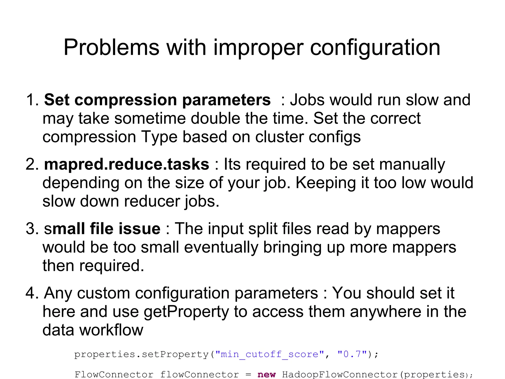 Problems with improper configuration
1. Set compression parameters : Jobs would run slow and
may take sometime double the time. Set the correct
compression Type based on cluster configs
2. mapred.reduce.tasks : Its required to be set manually
depending on the size of your job. Keeping it too low would
slow down reducer jobs.
3. small file issue : The input split files read by mappers
would be too small eventually bringing up more mappers
then required.
4. Any custom configuration parameters : You should set it
here and use getProperty to access them anywhere in the
data workflow
properties.setProperty("min_cutoff_score", "0.7");
FlowConnector flowConnector = new HadoopFlowConnector(properties);
 