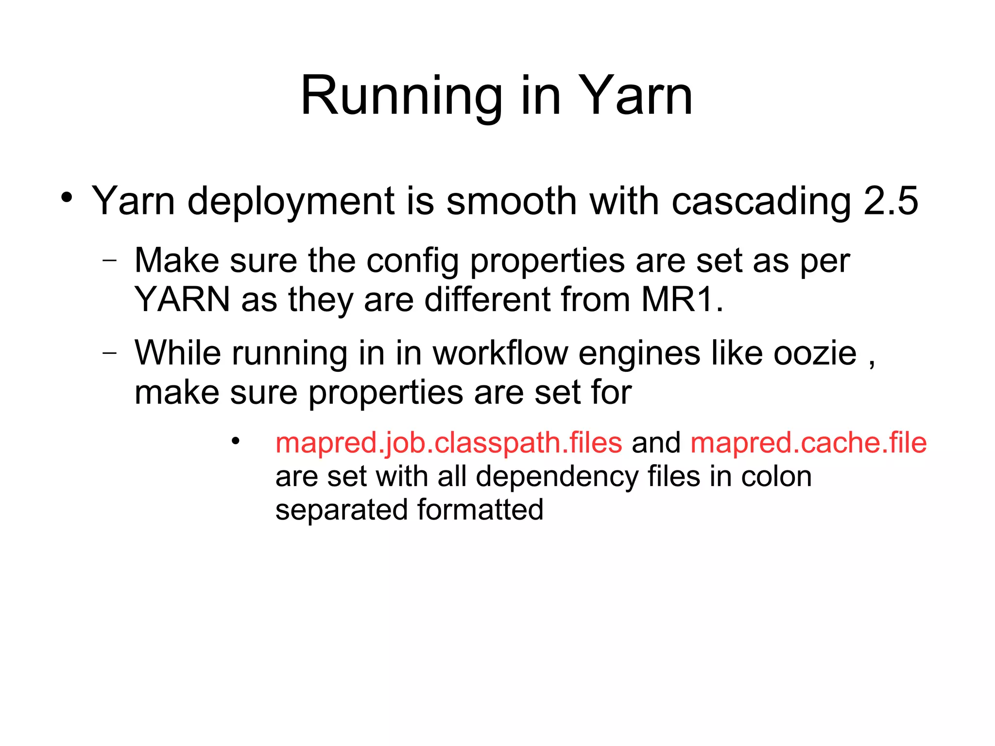 Running in Yarn

Yarn deployment is smooth with cascading 2.5
− Make sure the config properties are set as per
YARN as they are different from MR1.
− While running in in workflow engines like oozie ,
make sure properties are set for
• mapred.job.classpath.files and mapred.cache.file
are set with all dependency files in colon
separated formatted
 