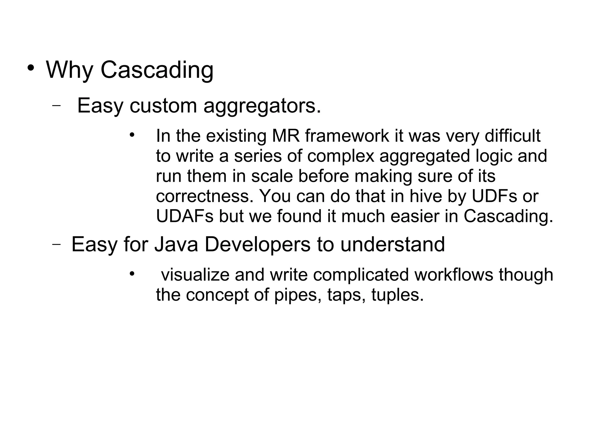 
Why Cascading
− Easy custom aggregators.
• In the existing MR framework it was very difficult
to write a series of complex aggregated logic and
run them in scale before making sure of its
correctness. You can do that in hive by UDFs or
UDAFs but we found it much easier in Cascading.
− Easy for Java Developers to understand
• visualize and write complicated workflows though
the concept of pipes, taps, tuples.
 