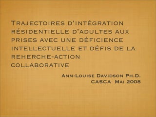 Trajectoires d’intégration
résidentielle d’adultes aux
prises avec une déﬁcience
intellectuelle et déﬁs de la
reherche-action
collaborative
Ann-Louise Davidson Ph.D.
CASCA Mai 2008
 