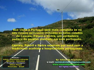 Sua visita a Portugal será mais completa se no seu roteiro estiverem incluídas as belas cidades de Cascais, Estoril e Sintra, um verdadeiro pedaço do paraíso plantado em solo português.  Cascais, Estoril e Sintra esperam por você com a tradicional acolhida e hospitalidade portuguesa. Músicas –  Acácio - desconheço intérprete Montanha - Madredeus -  Produção e Imagens -  Edison Piazza Piracicaba – Brasil 
