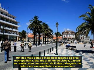 Um dos mais belos e mais ricos lugares da área metropolitana, situado a 25 km de Lisboa, Cascais se revela como um paraíso de lindas paisagens, de beleza em sua arquitetura e suas praias... 