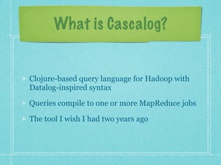 What is Cascalog?


Clojure-based query language for Hadoop with
Datalog-inspired syntax

Queries compile to one or more MapReduce jobs

The tool I wish I had two years ago
 