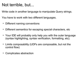 Not terrible, but...
Write code in another language to manipulate Query strings.
You have to work with two different languages.
• Different naming conventions
• Different semantics for escaping special characters, etc
• Your IDE will probably only help you with the outer language
(syntax highlighting, syntax verification, formatting, etc).
• Limits composability (UDFs are composable, but not the
control flow)
• Complicates abstraction
 