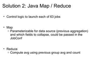 Solution 2: Java Map / Reduce
• Control logic to launch each of 63 jobs
• Map
o Parameterizable for data source (previous aggregation)
and which fields to collapse, could be passed in the
JobConf
• Reduce
o Compute avg using previous group avg and count
 