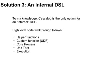 Solution 3: An Internal DSL
To my knowledge, Cascalog is the only option for
an “internal” DSL.
High level code walkthrough follows:
• Helper functions
• Custom function (UDF)
• Core Process
• Unit Test
• Execution
 