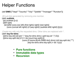 Helper Functions
(def DIMS ["?dept" "?country" "?city" "?jobtitle" "?manager" "?function"])
;All sub-lists generated by removing one member.
(defn sublists
([s] (sublists [] s))
([left right]
(let [left2 (conj (vec left) (first right)) right2 (rest right)]
(cons (concat left right2) (if (seq right2) (sublists left2 right2) [])))))
;Create key with only the requested dims. Other dims are replaced with *.
(defn key-for-dims
([dims key-str] (str-join "," (key-for-dims dims (.split key-str ",") 0)))
([dims key-split idx] (if (>= idx (count key-split)) []
(cons (if (some #{(nth DIMS idx)} dims) (nth key-split idx) "*")
(key-for-dims dims key-split (+ idx 1))))))
• Pure functions
• Immutable data types
• Recursion
 