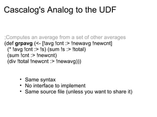;Computes an average from a set of other averages
(def grpavg (<- [!avg !cnt :> !newavg !newcnt]
(* !avg !cnt :> !s) (sum !s :> !total)
(sum !cnt :> !newcnt)
(div !total !newcnt :> !newavg)))
Cascalog's Analog to the UDF
• Same syntax
• No interface to implement
• Same source file (unless you want to share it)
 