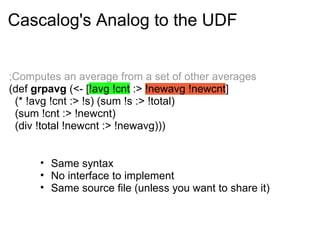 ;Computes an average from a set of other averages
(def grpavg (<- [!avg !cnt :> !newavg !newcnt]
(* !avg !cnt :> !s) (sum !s :> !total)
(sum !cnt :> !newcnt)
(div !total !newcnt :> !newavg)))
Cascalog's Analog to the UDF
• Same syntax
• No interface to implement
• Same source file (unless you want to share it)
 