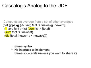 Cascalog's Analog to the UDF
• Same syntax
• No interface to implement
• Same source file (unless you want to share it)
;Computes an average from a set of other averages
(def grpavg (<- [!avg !cnt :> !newavg !newcnt]
(* !avg !cnt :> !s) (sum !s :> !total)
(sum !cnt :> !newcnt)
(div !total !newcnt :> !newavg)))
 