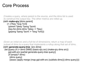 Core Process
;Creates a query, where parent is the source, and the dims list is used
;to construct the output key. The other metrics are rolled up.
(defn make-qry [dims parent]
(<- [?key ?avg ?cnt]
(parent ?pkey ?pavg ?pcnt)
(key-for-dims dims ?pkey :> ?key)
(grpavg ?pavg ?pcnt :> ?avg ?cnt)))
;Given an initial src and a full list of dimensions; return a map of each
;subset of dims to a query that implements a rollup along that set of dims.
(defn generate-query-tree [src dims]
(let [query (if (= dims DIMS) (basic-qry src) (make-qry dims src))
gqt-with-src (partial generate-query-tree query)]
(if (empty? dims)
{dims query}
(assoc (apply merge (map gqt-with-src (sublists dims))) dims query))))
 