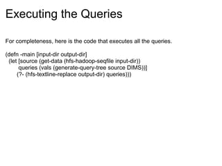 Executing the Queries
For completeness, here is the code that executes all the queries.
(defn -main [input-dir output-dir]
(let [source (get-data (hfs-hadoop-seqfile input-dir))
queries (vals (generate-query-tree source DIMS))]
(?- (hfs-textline-replace output-dir) queries)))
 