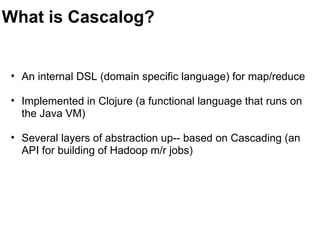 What is Cascalog?
• An internal DSL (domain specific language) for map/reduce
• Implemented in Clojure (a functional language that runs on 
the Java VM)
• Several layers of abstraction up-- based on Cascading (an 
API for building of Hadoop m/r jobs)
 